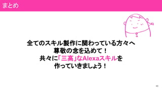 46
まとめ
全てのスキル製作に関わっている方々へ
尊敬の念を込めて！
共々に「三高」なAlexaスキルを
作っていきましょう！
 