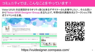 Voice UI/UX の企画設計をクオリティ高く出来るデザイナーさんを増やしたい…そんな思い
から「Voice UI/UX Designer Group」を立ち上げ、年間4回の講義形式とワークショップ形
式でイベントを主催。
https://vuidesigner.connpass.com/ 6
コミュニティでは、こんなことをやっています！
 
