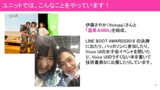 伊藤さやか（@sitopp）さんと
「温泉♨BBA」を結成。
LINE BOOT AWARDS2018 の決勝
に出たり、ハッカソンに参加したり、
Voice UIの女子会イベントを開いた
り、Voice UIのうすくない本を書いて
技術書典５に出展したりしています。
8
ユニットでは、こんなことをやっています！
 