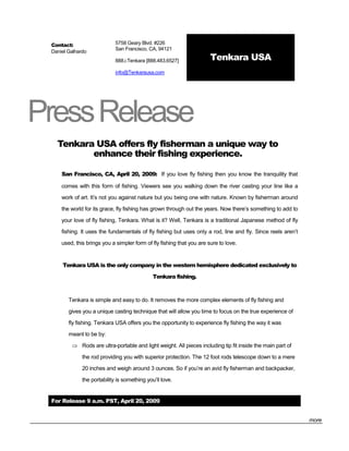 Contact:                    5758 Geary Blvd. #226
                             San Francisco, CA, 94121
 Daniel Galhardo
                             888.i.Tenkara [888.483.6527]              Tenkara USA
                             info@Tenkarausa.com




Press Release
   Tenkara USA offers fly fisherman a unique way to
          enhance their fishing experience.

     San Francisco, CA, April 20, 2009: If you love fly fishing then you know the tranquility that

     comes with this form of fishing. Viewers see you walking down the river casting your line like a

     work of art. It’s not you against nature but you being one with nature. Known by fisherman around

     the world for its grace, fly fishing has grown through out the years. Now there’s something to add to

     your love of fly fishing, Tenkara. What is it? Well, Tenkara is a traditional Japanese method of fly

     fishing. It uses the fundamentals of fly fishing but uses only a rod, line and fly. Since reels aren’t

     used, this brings you a simpler form of fly fishing that you are sure to love.


     Tenkara USA is the only company in the western hemisphere dedicated exclusively to

                                              Tenkara fishing.



        Tenkara is simple and easy to do. It removes the more complex elements of fly fishing and

        gives you a unique casting technique that will allow you time to focus on the true experience of

        fly fishing. Tenkara USA offers you the opportunity to experience fly fishing the way it was

        meant to be by:

          Rods are ultra-portable and light weight. All pieces including tip fit inside the main part of

              the rod providing you with superior protection. The 12 foot rods telescope down to a mere
              20 inches and weigh around 3 ounces. So if you’re an avid fly fisherman and backpacker,

              the portability is something you’ll love.


 For Release 9 a.m. PST, April 20, 2009


                                                                                                              more
 