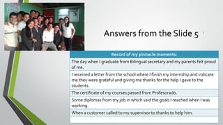 Answers from the Slide 5 :
Record of my pinnacle moments:
The day when I graduate from Bilingual secretary and my parents felt proud
of me.
I received a letter from the school where I finish my internship and indicate
me they were grateful and giving me thanks for the help I gave to the
students.
The certificate of my courses passed from Profesorado.
Some diplomas from my job in which said the goals I reached when I was
working.
When a customer called to my supervisor to thanks to help him.
 