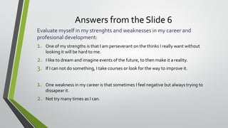 Answers from the Slide 6
Evaluate myself in my strenghts and weaknesses in my career and
profesional development:
1. One of my strengths is that I am perseverant on the thinks I really want without
looking it will be hard to me.
2. I like to dream and imagine events of the future, to then make it a reality.
3. If I can not do something, I take courses or look for the way to improve it.
1. One weakness in my career is that sometimes I feel negative but always trying to
dissapear it.
2. Not try many times as I can.
 