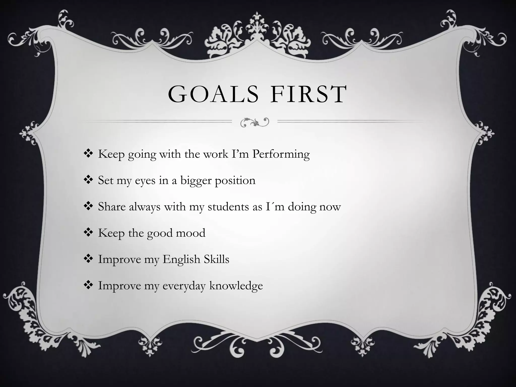GOALS FIRST
 Keep going with the work I’m Performing
 Set my eyes in a bigger position
 Share always with my students as I´m doing now
 Keep the good mood
 Improve my English Skills
 Improve my everyday knowledge
 