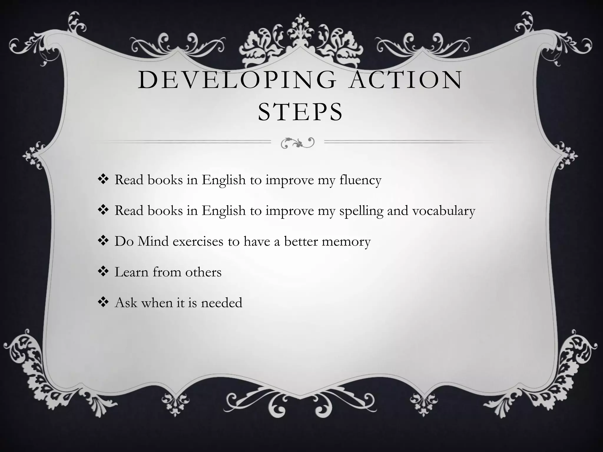 DEVELOPING ACTION
STEPS
 Read books in English to improve my fluency
 Read books in English to improve my spelling and vocabulary
 Do Mind exercises to have a better memory
 Learn from others
 Ask when it is needed
 