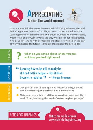 “
APPRECIATING
Notice the world around
Have you ever felt there must be more to life? Well good news, there is!
And it's right here in front of us. We just need to stop and take notice.
Learning to be more mindful and aware does wonders for our well-being,
whether it’s on our walk to work, the way we eat or in our relationships.
It helps us get in tune with our feelings and stops us dwelling on the past
or worrying about the future - so we get more out of the day-to-day.
Give yourself a bit of head space. At least once a day, stop and
take 5 minutes to just breathe and be in the moment.
Notice and appreciate good things around you every day, big or
small. Trees, bird song, the smell of coffee, laughter perhaps?
What do you notice about where you are
and how you feel right now??
ACTIONIDEASINSPIRATIONQUESTION
Learning how to be still, to really be
still and let life happen - that stillness
becomes a radiance ~ Morgan Freeman
”
 