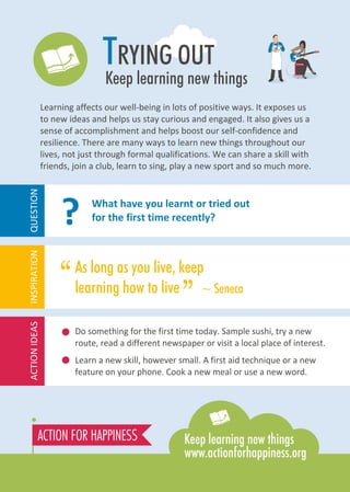 TRYING OUT
Keep learning new things
Learning affects our well-being in lots of positive ways. It exposes us
to new ideas and helps us stay curious and engaged. It also gives us a
sense of accomplishment and helps boost our self-confidence and
resilience. There are many ways to learn new things throughout our
lives, not just through formal qualifications. We can share a skill with
friends, join a club, learn to sing, play a new sport and so much more.
Do something for the first time today. Sample sushi, try a new
route, read a different newspaper or visit a local place of interest.
Learn a new skill, however small. A first aid technique or a new
feature on your phone. Cook a new meal or use a new word.
As long as you live, keep
learning how to live ~ Seneca
What have you learnt or tried out
for the first time recently?
“
”
?
ACTIONIDEASINSPIRATIONQUESTION
 