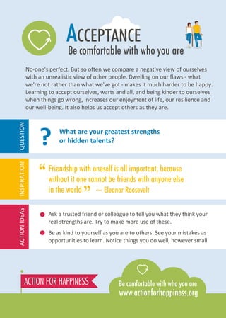 ACCEPTANCE
Be comfortable with who you are
No-one's perfect. But so often we compare a negative view of ourselves
with an unrealistic view of other people. Dwelling on our flaws - what
we're not rather than what we've got - makes it much harder to be happy.
Learning to accept ourselves, warts and all, and being kinder to ourselves
when things go wrong, increases our enjoyment of life, our resilience and
our well-being. It also helps us accept others as they are.
Ask a trusted friend or colleague to tell you what they think your
real strengths are. Try to make more use of these.
Be as kind to yourself as you are to others. See your mistakes as
opportunities to learn. Notice things you do well, however small.
What are your greatest strengths
or hidden talents??
ACTIONIDEASINSPIRATIONQUESTION
Friendship with oneself is all important, because
without it one cannot be friends with anyone else
in the world ~ Eleanor Roosevelt
“
”
 
