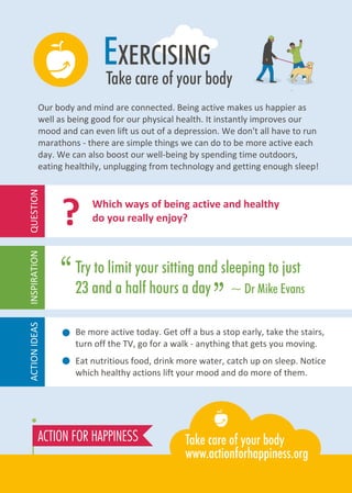 EXERCISING
Take care of your body
Be more active today. Get off a bus a stop early, take the stairs,
turn off the TV, go for a walk - anything that gets you moving.
Eat nutritious food, drink more water, catch up on sleep. Notice
which healthy actions lift your mood and do more of them.
Which ways of being active and healthy
do you really enjoy??
Our body and mind are connected. Being active makes us happier as
well as being good for our physical health. It instantly improves our
mood and can even lift us out of a depression. We don't all have to run
marathons - there are simple things we can do to be more active each
day. We can also boost our well-being by spending time outdoors,
eating healthily, unplugging from technology and getting enough sleep!
Try to limit your sitting and sleeping to just
23 and a half hours a day ~ Dr Mike Evans
“
”
ACTIONIDEASINSPIRATIONQUESTION
 