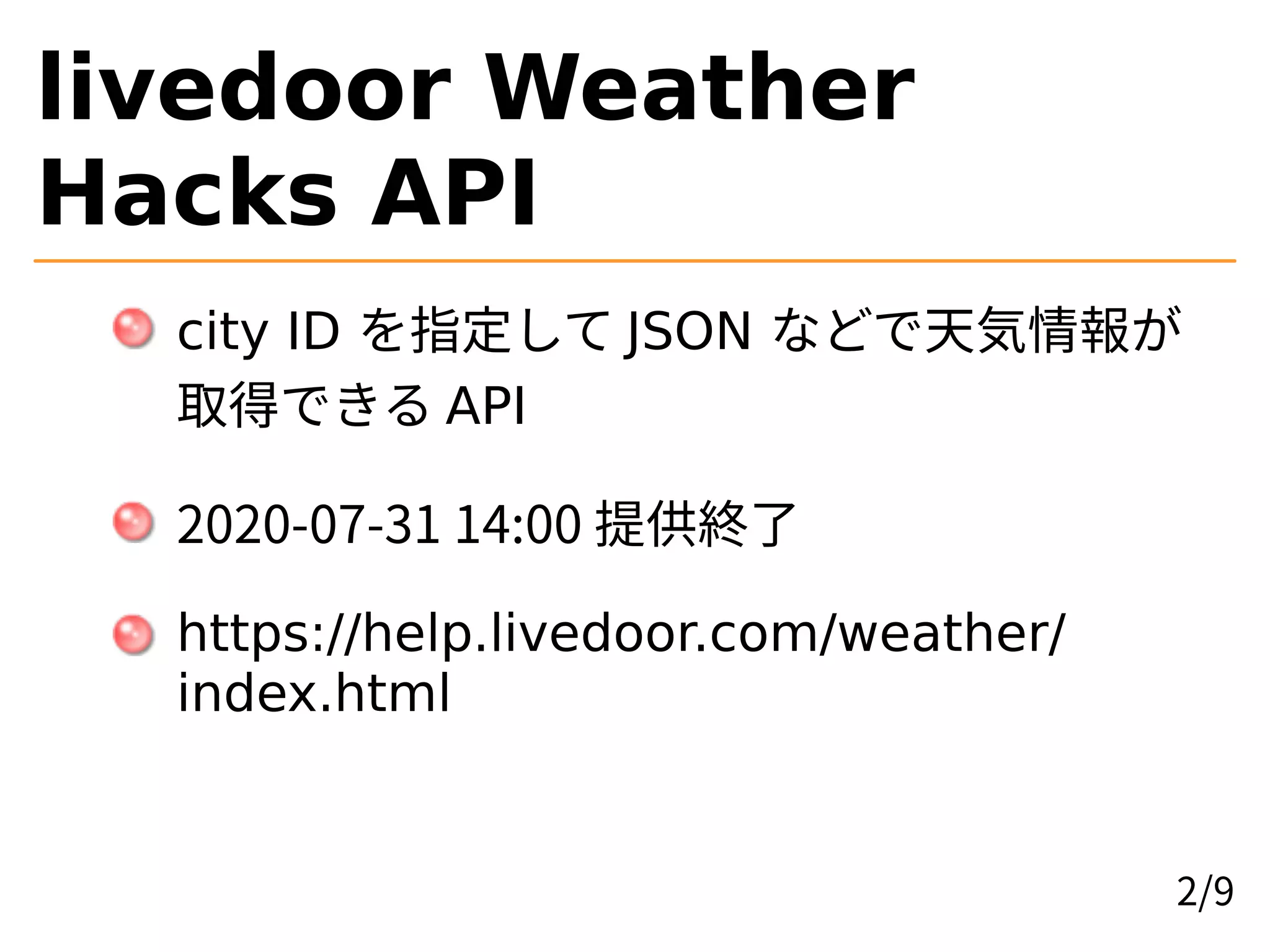 livedoor Weather
Hacks API
city ID を指定して JSON などで天気情報が
取得できる API
2020-07-31 14:00 提供終了
https://help.livedoor.com/weather/
index.html
2/9
 