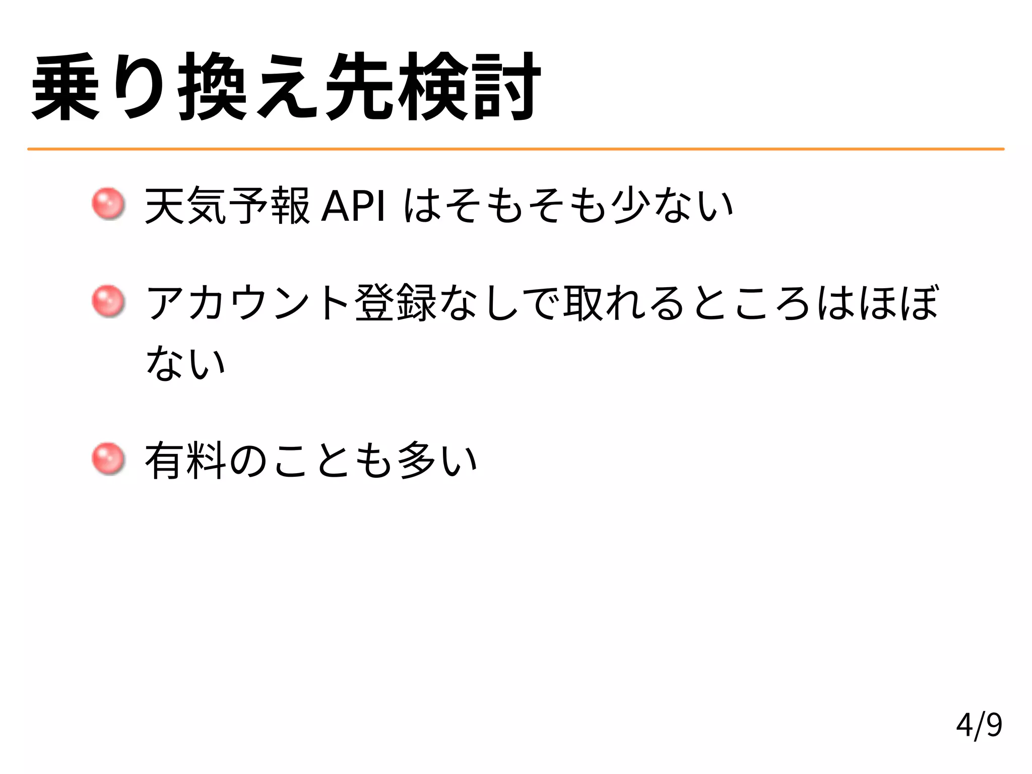 乗り換え先検討
天気予報 API はそもそも少ない
アカウント登録なしで取れるところはほぼ
ない
有料のことも多い
4/9
 
