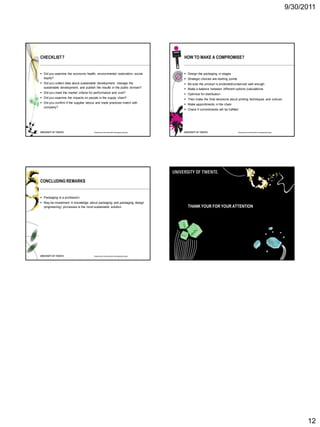 9/30/2011




CHECKLIST 7                                                                      HOW TO MAKE A COMPROMISE?


 Did you examine the economic health, environmental restoration, social          Design the packaging in stages
  equity?                                                                         Strategic choices are starting points
 Did you collect data about sustainable development, manage the                  Be sure the product is protected/conserved well enough
  sustainable development, and publish the results in the public domain?          Make a balance between different options (calculations
 Did you meet the market criteria for performance and cost?                      Optimize for distribution
 Did you examine the impacts on people in the supply chain?                      Then make the final decisions about printing techniques and colours
 Did you confirm if the supplier labour and trade practices match with           Make appointments in the chain
  company?
                                                                                  Check if commitments will be fulfilled




                                       Roadmap to Sustainable Packaging Design                                             Roadmap to Sustainable Packaging Design




CONCLUDING REMARKS


 Packaging is a profession
 May be investment in knowledge about packaging and packaging design
  (engineering) processes is the most sustainable solution                         THANK YOUR FOR YOUR ATTENTION




                                       Roadmap to Sustainable Packaging Design




                                                                                                                                                                           12
 
