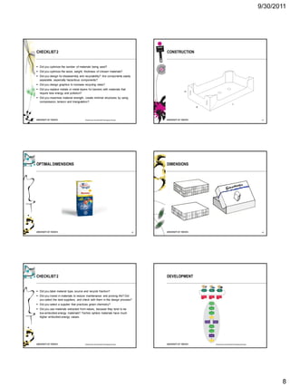9/30/2011




CHECKLIST 2                                                                           CONSTRUCTION


 Did you optimize the number of materials being used?
 Did you optimize the seize, weight, thickness of chosen materials?
 Did you design for disassembly and recyclability? Are components easily
  separable, especially hazardous components?
 Did you design graphics to increase recycling rates?
 Did you replace metals or metal layers for barriers with materials that
  require less energy and pollution?
 Did you maximise material strength, create minimal structures by using
  compression, tension and triangulation?




                                       Roadmap to Sustainable Packaging Design                                                                  44




OPTIMAL DIMENSIONS                                                                    DIMENSIONS




                                                                                 45                                                             46




CHECKLIST 2                                                                           DEVELOPMENT


 Did you label material type, source and recycle fraction?
 Did you invest in materials to reduce maintenance and prolong life? Did
  you select the best suppliers, and check with them in the design process?
 Did you select a supplier that practices green chemistry?
 Did you use materials extracted from nature, because they tend to be
  low-embodied-energy materials? Techno sphere materials have much
  higher embodied-energy values.




                                       Roadmap to Sustainable Packaging Design                       Roadmap to Sustainable Packaging Design




                                                                                                                                                      8
 