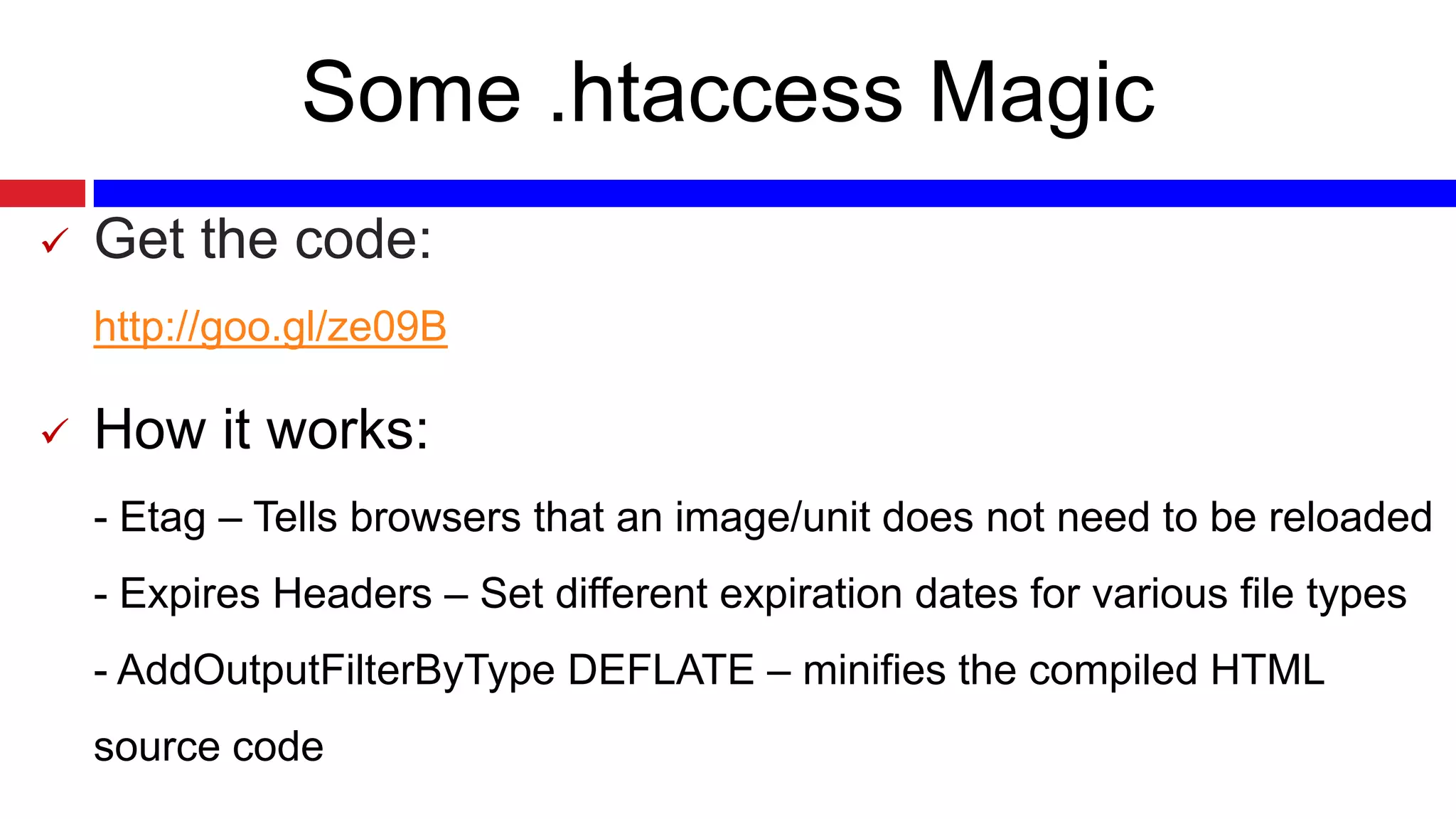 Some .htaccess Magic


Get the code:
http://goo.gl/ze09B



How it works:
- Etag – Tells browsers that an image/unit does not need to be reloaded
- Expires Headers – Set different expiration dates for various file types
- AddOutputFilterByType DEFLATE – minifies the compiled HTML
source code

 