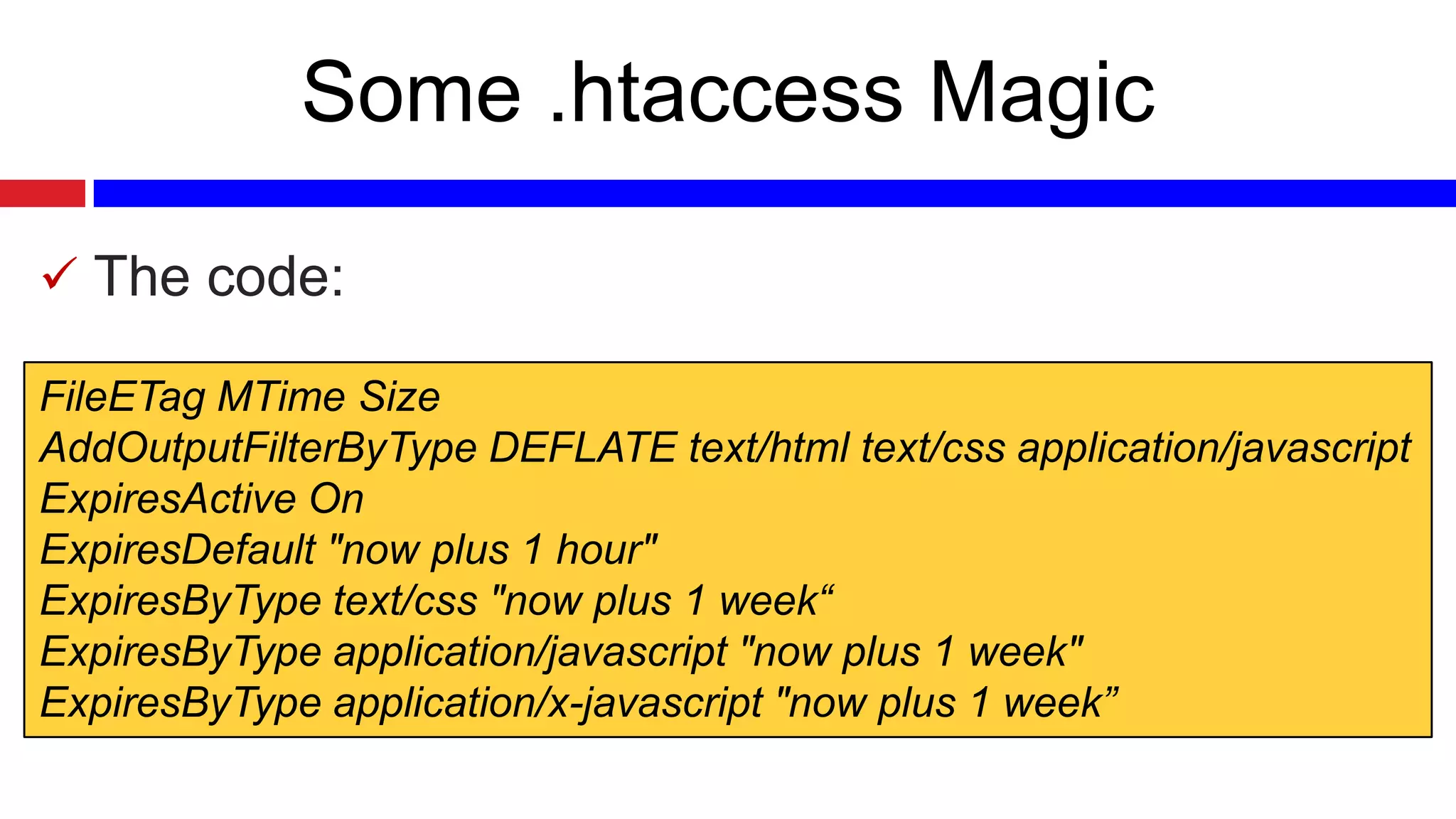 Some .htaccess Magic
 The code:
FileETag MTime Size
AddOutputFilterByType DEFLATE text/html text/css application/javascript
ExpiresActive On
ExpiresDefault "now plus 1 hour"
ExpiresByType text/css "now plus 1 week“
ExpiresByType application/javascript "now plus 1 week"
ExpiresByType application/x-javascript "now plus 1 week”

 