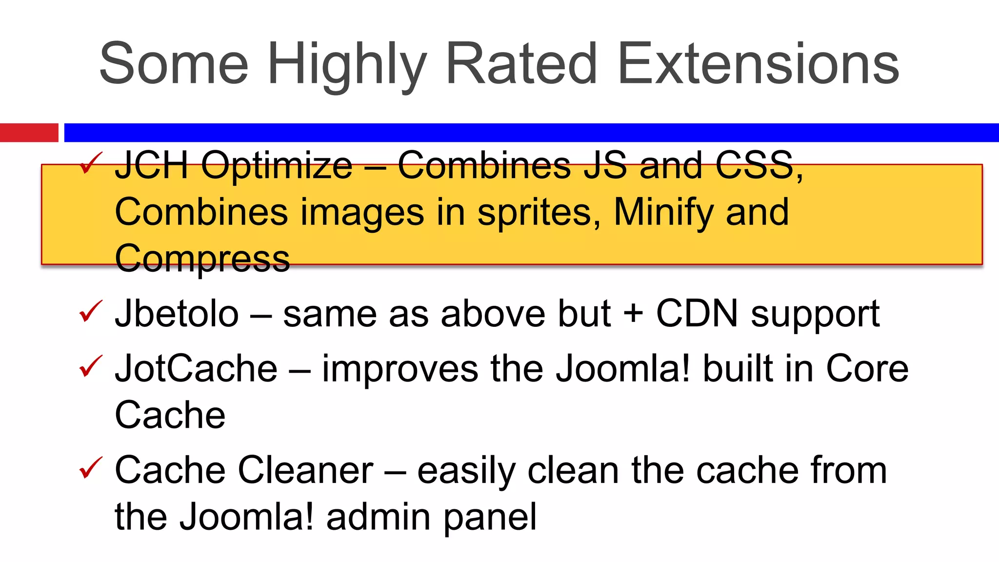 Some Highly Rated Extensions
 JCH Optimize – Combines JS and CSS,

Combines images in sprites, Minify and
Compress
 Jbetolo – same as above but + CDN support
 JotCache – improves the Joomla! built in Core
Cache
 Cache Cleaner – easily clean the cache from
the Joomla! admin panel

 