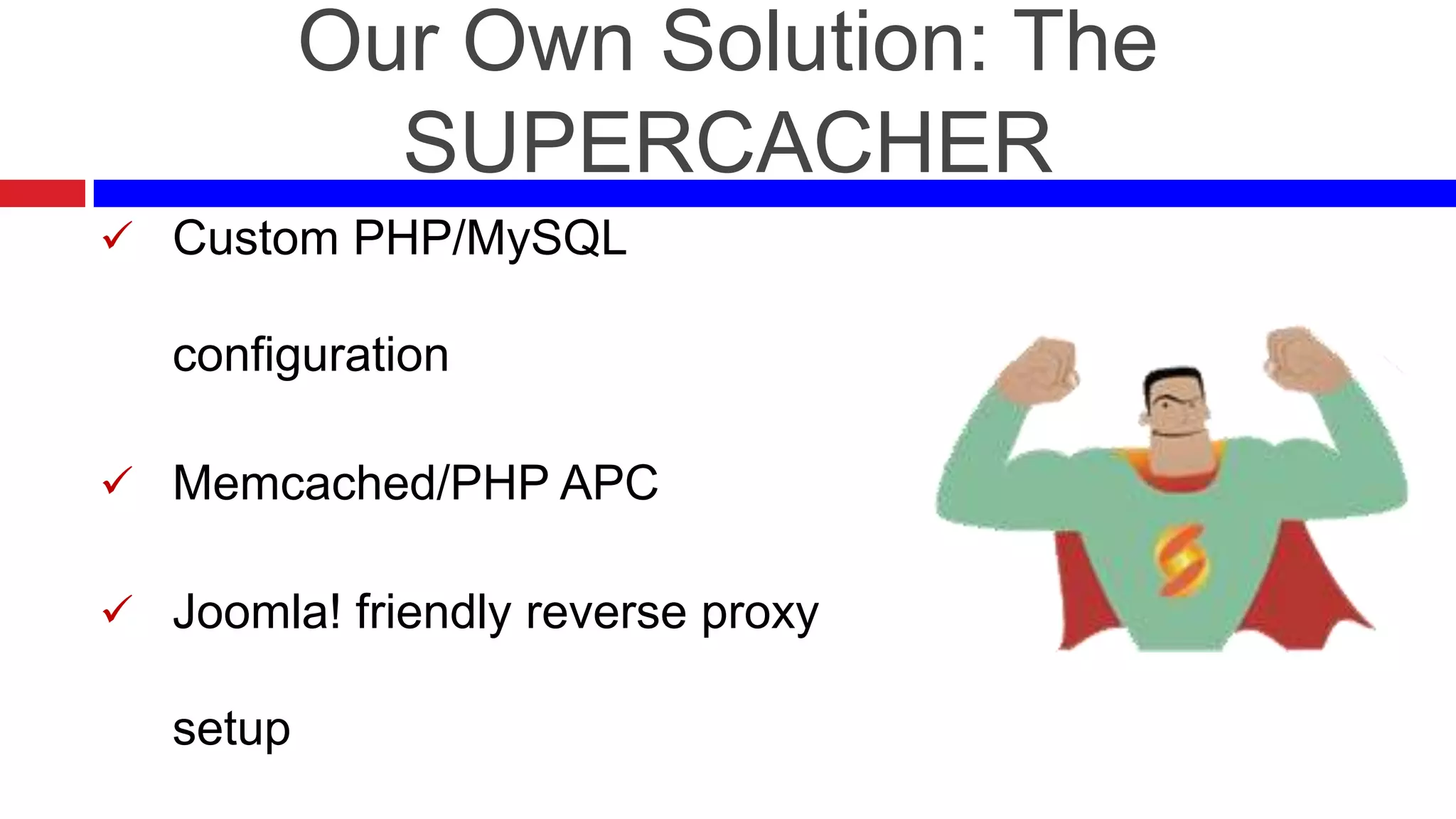 Our Own Solution: The
SUPERCACHER
 Custom PHP/MySQL

configuration
 Memcached/PHP APC
 Joomla! friendly reverse proxy

setup

 