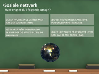 •Sosiale nettverk
     Hvor enig er du i følgende utsagn?

     DET ER HVOR MANGE VENNER MAN         JEG VET HVORDAN JEG KAN ENDRE
     HAR DER SOM GIR STATUS               PERSONVERNINNSTILLINGENE

     JEG TENKER NØYE OVER HVA JEG
     SKRIVER DER OG HVILKE BILDER JEG     JEG ER HELT SIKKER PÅ AT JEG VET HVEM
     PUBLISERER                           SOM KAN SE MIN PROFIL I DAG




11                                                                         Copyright 2009
 