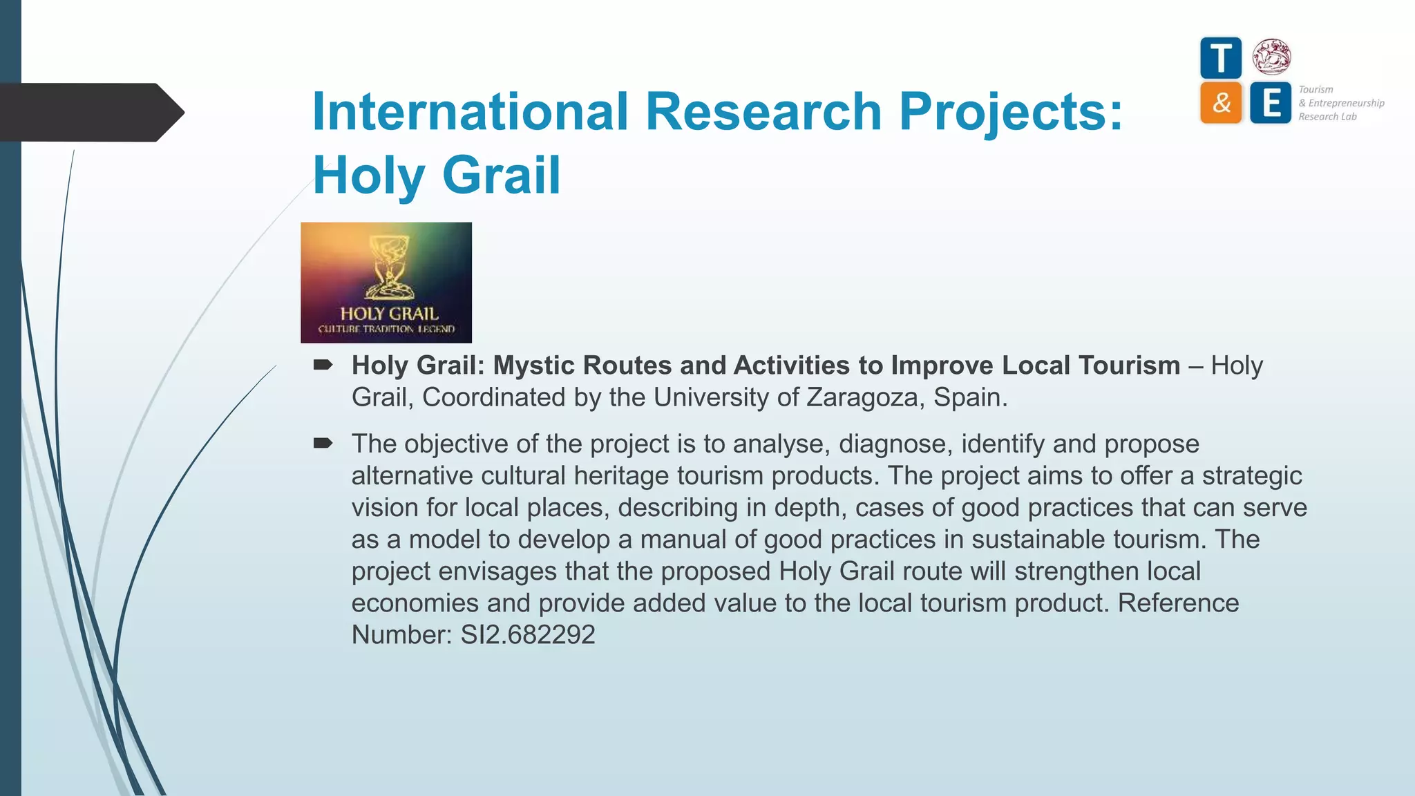International Research Projects:
Holy Grail
 Holy Grail: Mystic Routes and Activities to Improve Local Tourism – Holy
Grail, Coordinated by the University of Zaragoza, Spain.
 The objective of the project is to analyse, diagnose, identify and propose
alternative cultural heritage tourism products. The project aims to offer a strategic
vision for local places, describing in depth, cases of good practices that can serve
as a model to develop a manual of good practices in sustainable tourism. The
project envisages that the proposed Holy Grail route will strengthen local
economies and provide added value to the local tourism product. Reference
Number: SI2.682292
 