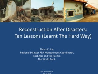 Reconstruction After Disasters: Ten Lessons (Learnt The Hard Way) Abhas K. Jha, Regional Disaster Risk Management Coordinator, East Asia and the Pacific, The World Bank. AIDF, Washington DC July 22, 2010 