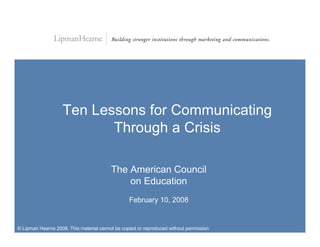 Ten Lessons for Communicating
                           Through a Crisis

                                         The American Council
                                             on Education
                                                 February 10, 2008


© Lipman Hearne 2008. This material cannot be copied or reproduced without permission
 