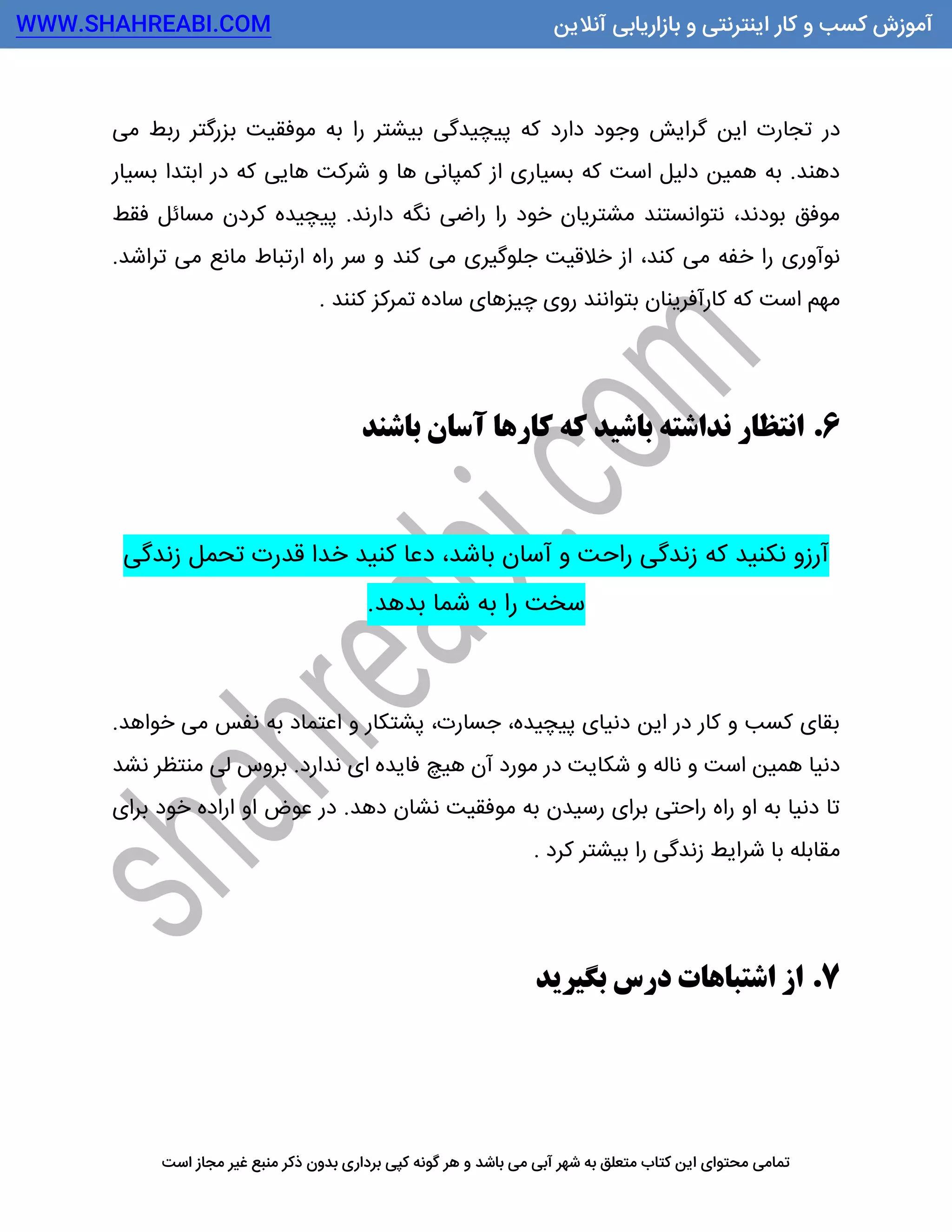 WWW.SHAHREABI.COM ‫آنالین‬ ‫بازاریابی‬ ‫و‬ ‫اینترنتی‬ ‫کار‬ ‫و‬ ‫کسب‬ ‫آموزش‬
‫بدون‬ ‫برداری‬ ‫کپی‬ ‫گونه‬ ‫هر‬ ‫و‬ ‫باشد‬ ‫می‬ ‫آبی‬ ‫شهر‬ ‫به‬ ‫متعلق‬ ‫کتاب‬ ‫این‬ ‫محتوای‬ ‫تمامی‬‫ذ‬‫است‬ ‫مجاز‬ ‫غیر‬ ‫منبع‬ ‫کر‬
‫در‬‫می‬ ‫ربط‬ ‫بزرگتر‬ ‫موفقیت‬ ‫به‬ ‫را‬ ‫بیشتر‬ ‫پیچیدگی‬ ‫که‬ ‫دارد‬ ‫وجود‬ ‫گرایش‬ ‫این‬ ‫تجارت‬
‫بسیار‬ ‫ابتدا‬ ‫در‬ ‫که‬ ‫هایی‬ ‫شرکت‬ ‫و‬ ‫ها‬ ‫کمپانی‬ ‫از‬ ‫بسیاری‬ ‫که‬ ‫است‬ ‫دلیل‬ ‫همین‬ ‫به‬ .‫دهند‬
‫فقط‬ ‫مسائل‬ ‫کردن‬ ‫پیچیده‬ .‫دارند‬ ‫نگه‬ ‫راضی‬ ‫را‬ ‫خود‬ ‫مشتریان‬ ‫نتوانستند‬ ،‫بودند‬ ‫موفق‬
‫جلو‬ ‫خالقیت‬ ‫از‬ ،‫کند‬ ‫می‬ ‫خفه‬ ‫را‬ ‫نوآوری‬.‫تراشد‬ ‫می‬ ‫مانع‬ ‫ارتباط‬ ‫راه‬ ‫سر‬ ‫و‬ ‫کند‬ ‫می‬ ‫گیری‬
‫چیزهای‬ ‫روی‬ ‫بتوانند‬ ‫کارآفرینان‬ ‫که‬ ‫است‬ ‫مهم‬‫کنند‬ ‫تمرکز‬ ‫ساده‬.
6.‫باشند‬ ‫آسان‬ ‫کارها‬ ‫که‬ ‫باشید‬ ‫نداشته‬ ‫انتظار‬
‫زندگی‬ ‫تحمل‬ ‫قدرت‬ ‫خدا‬ ‫کنید‬ ‫دعا‬ ،‫باشد‬ ‫آسان‬ ‫و‬ ‫راحت‬ ‫زندگی‬ ‫که‬ ‫نکنید‬ ‫آرزو‬
‫بدهد‬ ‫شما‬ ‫به‬ ‫را‬ ‫سخت‬.
.‫خواهد‬ ‫می‬ ‫نفس‬ ‫به‬ ‫اعتماد‬ ‫و‬ ‫پشتکار‬ ،‫جسارت‬ ،‫پیچیده‬ ‫دنیای‬ ‫این‬ ‫در‬ ‫کار‬ ‫و‬ ‫کسب‬ ‫بقای‬
‫نشد‬ ‫منتظر‬ ‫لی‬ ‫بروس‬ .‫ندارد‬ ‫ای‬ ‫فایده‬ ‫هیچ‬ ‫آن‬ ‫مورد‬ ‫در‬ ‫شکایت‬ ‫و‬ ‫ناله‬ ‫و‬ ‫است‬ ‫همین‬ ‫دنیا‬
‫برای‬ ‫خود‬ ‫اراده‬ ‫او‬ ‫عوض‬ ‫در‬ .‫دهد‬ ‫نشان‬ ‫موفقیت‬ ‫به‬ ‫رسیدن‬ ‫برای‬ ‫راحتی‬ ‫راه‬ ‫او‬ ‫به‬ ‫دنیا‬ ‫تا‬
‫زندگی‬ ‫شرایط‬ ‫با‬ ‫مقابله‬‫کرد‬ ‫بیشتر‬ ‫را‬.
7.‫بگیرید‬ ‫درس‬ ‫اشتباهات‬ ‫از‬
 