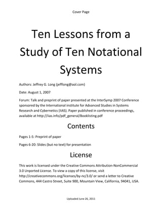 Cover Page 

 




      Ten Lessons from a 
    Study of Ten Notational 
           Systems 
Authors: Jeffrey G. Long (jefflong@aol.com) 

Date: August 1, 2007 

Forum: Talk and preprint of paper presented at the InterSymp 2007 Conference 
sponsored by the International institute for Advanced Studies in Systems 
Research and Cybernetics (IIAS). Paper published in conference proceedings, 
available at http://iias.info/pdf_general/Booklisting.pdf


                                 Contents 
Pages 1‐5: Preprint of paper 

Pages 6‐20: Slides (but no text) for presentation 


                                  License 
This work is licensed under the Creative Commons Attribution‐NonCommercial 
3.0 Unported License. To view a copy of this license, visit 
http://creativecommons.org/licenses/by‐nc/3.0/ or send a letter to Creative 
Commons, 444 Castro Street, Suite 900, Mountain View, California, 94041, USA. 



                                Uploaded June 26, 2011 
 