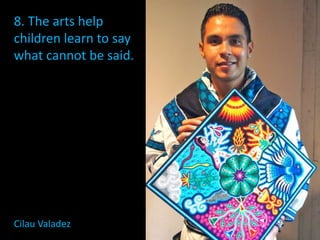 8. The arts help
children learn to say
what cannot be said.
Cilau Valadez
 
