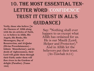 10. The most essential ten-letter word 'CONFIDENCE' trust it (Trust in All's Guidance)Verily, those who believe [in the Oneness of Allâh along with the six articles of Faith, i.e. to believe in Allâh, His Angels, His Books, His Messengers, Day of Resurrection, and Al-Qadar (Divine Preordainments) - Islâmic Monotheism], and do deeds of righteousness, their Lord will guide them through their Faith; under them will flow rivers in the Gardens of delight (Paradise). (Yunus 10:9)Say: "Nothing shall ever happen to us except what Allâh has ordained for us. He is our Maulâ (Lord, Helper and Protector)." And in Allâh let the believers put their trust. (At-Tawbah 9:51)