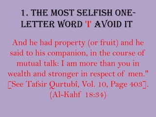 1. The most selfish one-letter word 'I' avoid it And he had property (or fruit) and he said to his companion, in the course of mutual talk: I am more than you in wealth and stronger in respect of men." [See TafsirQurtubî, Vol. 10, Page 403]. (Al-Kahf18:34)