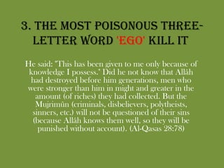 3. The most poisonous three-letter word 'EGO' kill it He said: "This has been given to me only because of knowledge I possess." Did he not know that Allâh had destroyed before him generations, men who were stronger than him in might and greater in the amount (of riches) they had collected. But the Mujrimûn (criminals, disbelievers, polytheists, sinners, etc.) will not be questioned of their sins (because Allâh knows them well, so they will be punished without account). (Al-Qasas 28:78)