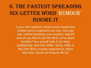 6. The fastest spreading six-letter word 'RUMOUR' ignore itO you who believe! Avoid much suspicions, indeed some suspicions are sins. And spy not, neither backbite one another. Would one of you like to eat the flesh of his dead brother? You would hate it (so hate backbiting). And fear Allâh. Verily, Allâh is the One Who accepts repentance, Most Merciful. (Surah Al-Hujurat 49:12)