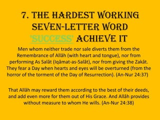 7. The Hardest working seven-letter word 'SUCCESS' achieve it Men whom neither trade nor sale diverts them from the Remembrance of Allâh (with heart and tongue), nor from performing As Salât (Iqâmat-as-Salât), nor from giving the Zakât. They fear a Day when hearts and eyes will be overturned (from the horror of the torment of the Day of Resurrection). (An-Nur 24:37)   That Allâh may reward them according to the best of their deeds, and add even more for them out of His Grace. And Allâh provides without measure to whom He wills. (An-Nur 24:38)
