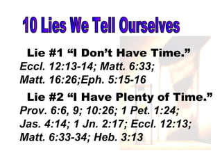 10 Lies We Tell Ourselves Lie #1 “I Don’t Have Time.” Eccl. 12:13-14; Matt. 6:33; Matt. 16:26;Eph. 5:15-16 Lie #2 “I Have Plenty of Time.” Prov. 6:6, 9; 10:26; 1 Pet. 1:24;  Jas. 4:14; 1 Jn. 2:17; Eccl. 12:13; Matt. 6:33-34; Heb. 3:13  