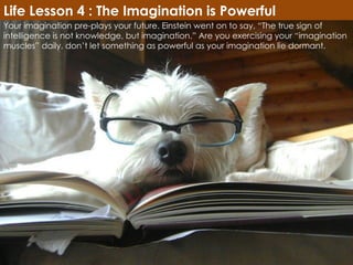 Your imagination pre-plays your future. Einstein went on to say, “The true sign of intelligence is not knowledge, but imagination.” Are you exercising your “imagination muscles” daily, don’t let something as powerful as your imagination lie dormant. Life Lesson 4 : The Imagination is Powerful 