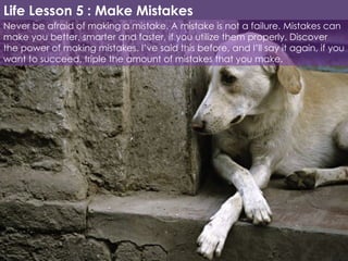 Never be afraid of making a mistake. A mistake is not a failure. Mistakes can make you better, smarter and faster, if you utilize them properly. Discover the power of making mistakes. I’ve said this before, and I’ll say it again, if you want to succeed, triple the amount of mistakes that you make. Life Lesson 5 : Make Mistakes 