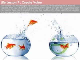 Don’t waste your time trying to be successful, spend your time creating value. If you’re valuable, then you will attract success. Discover the talents and gifts that you possess, learn how to offer those talents and gifts in a way that most benefits others. Labor to be valuable and success will chase you down. Life Lesson 7 : Create Value 