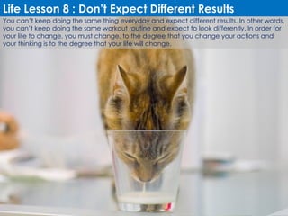 You can’t keep doing the same thing everyday and expect different results. In other words, you can’t keep doing the same  workout routine  and expect to look differently. In order for your life to change, you must change, to the degree that you change your actions and your thinking is to the degree that your life will change. Life Lesson 8 : Don’t Expect Different Results 