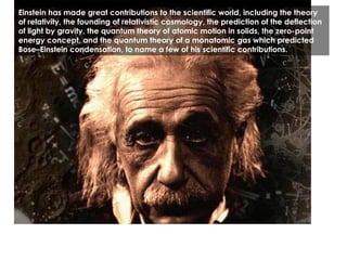 Einstein has made great contributions to the scientific world, including the theory of relativity, the founding of relativistic cosmology, the prediction of the deflection of light by gravity, the quantum theory of atomic motion in solids, the zero-point energy concept, and the quantum theory of a monatomic gas which predicted Bose–Einstein condensation, to name a few of his scientific contributions. 