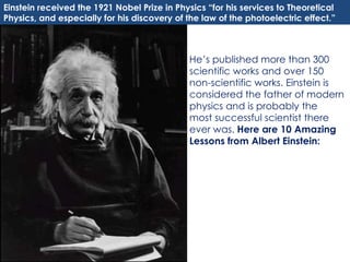 He’s published more than 300 scientific works and over 150 non-scientific works. Einstein is considered the father of modern physics and is probably the most successful scientist there ever was.  Here are 10 Amazing Lessons from Albert Einstein: Einstein received the 1921 Nobel Prize in Physics “for his services to Theoretical Physics, and especially for his discovery of the law of the photoelectric effect.” 
