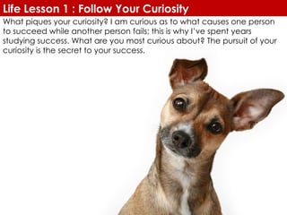 What piques your curiosity? I am curious as to what causes one person to succeed while another person fails; this is why I’ve spent years studying success. What are you most curious about? The pursuit of your curiosity is the secret to your success. Life Lesson 1 : Follow Your Curiosity 