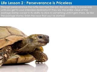 Through perseverance the turtle reached the ark. Are you willing to persevere until you get to your intended destination? They say the entire value of the postage stamp consist in its ability to stick to something until it gets there. Be like the postage stamp; finish the race that you’ve started! Life Lesson 2 : Perseverance is Priceless 