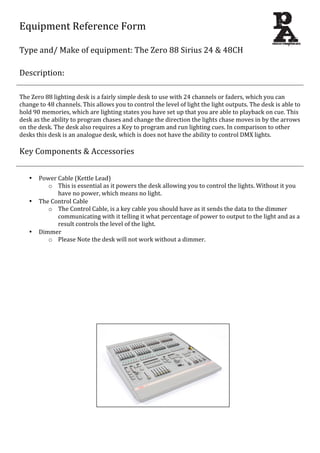 Equipment	
  Reference	
  Form	
  
	
  
Type	
  and/	
  Make	
  of	
  equipment:	
  The	
  Zero	
  88	
  Sirius	
  24	
  &	
  48CH	
  
	
  
Description:	
  
	
  
	
  
The	
  Zero	
  88	
  lighting	
  desk	
  is	
  a	
  fairly	
  simple	
  desk	
  to	
  use	
  with	
  24	
  channels	
  or	
  faders,	
  which	
  you	
  can	
  
change	
  to	
  48	
  channels.	
  This	
  allows	
  you	
  to	
  control	
  the	
  level	
  of	
  light	
  the	
  light	
  outputs.	
  The	
  desk	
  is	
  able	
  to	
  
hold	
  90	
  memories,	
  which	
  are	
  lighting	
  states	
  you	
  have	
  set	
  up	
  that	
  you	
  are	
  able	
  to	
  playback	
  on	
  cue.	
  This	
  
desk	
  as	
  the	
  ability	
  to	
  program	
  chases	
  and	
  change	
  the	
  direction	
  the	
  lights	
  chase	
  moves	
  in	
  by	
  the	
  arrows	
  
on	
  the	
  desk.	
  The	
  desk	
  also	
  requires	
  a	
  Key	
  to	
  program	
  and	
  run	
  lighting	
  cues.	
  In	
  comparison	
  to	
  other	
  
desks	
  this	
  desk	
  is	
  an	
  analogue	
  desk,	
  which	
  is	
  does	
  not	
  have	
  the	
  ability	
  to	
  control	
  DMX	
  lights.	
  
	
  
Key	
  Components	
  &	
  Accessories	
  
	
  
	
  
• Power	
  Cable	
  (Kettle	
  Lead)	
  
o This	
  is	
  essential	
  as	
  it	
  powers	
  the	
  desk	
  allowing	
  you	
  to	
  control	
  the	
  lights.	
  Without	
  it	
  you	
  
have	
  no	
  power,	
  which	
  means	
  no	
  light.	
  
• The	
  Control	
  Cable	
  	
  
o The	
  Control	
  Cable,	
  is	
  a	
  key	
  cable	
  you	
  should	
  have	
  as	
  it	
  sends	
  the	
  data	
  to	
  the	
  dimmer	
  
communicating	
  with	
  it	
  telling	
  it	
  what	
  percentage	
  of	
  power	
  to	
  output	
  to	
  the	
  light	
  and	
  as	
  a	
  
result	
  controls	
  the	
  level	
  of	
  the	
  light.	
  
• Dimmer	
  
o Please	
  Note	
  the	
  desk	
  will	
  not	
  work	
  without	
  a	
  dimmer.	
  
	
  
	
  
	
  
	
  
	
  
	
  
	
  
	
  
	
  
	
  
	
  
	
  
	
  
	
  
	
  
	
  
	
  
	
  
	
  
	
  
	
  
	
  
	
  
	
  
	
  
 