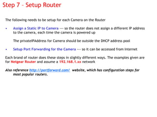 Step 7 – Setup Router

The following needs to be setup for each Camera on the Router

•   Assign a Static IP to Camera ---...