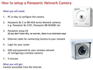 How to setup a Panasonic Network Camera

What you will need:

1.   PC or Mac to configure the camera

2.   Panasonic BL-C ...