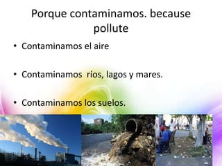 Porque contaminamos. because
pollute
• Contaminamos el aire
• Contaminamos ríos, lagos y mares.
• Contaminamos los suelos.

 