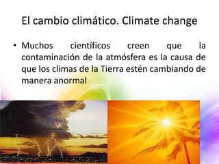 El cambio climático. Climate change
• Muchos
científicos
creen
que
la
contaminación de la atmósfera es la causa de
que los climas de la Tierra estén cambiando de
manera anormal

 