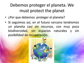 Debemos proteger el planeta. We
must protect the planet
• ¿Por que debemos proteger el planeta?
• Si seguimos así, en el futuro cercano tendremos
un planeta casi sin recursos, con muy poca
biodiversidad, sin espacios naturales y sin
posibilidad de recuperación.

 