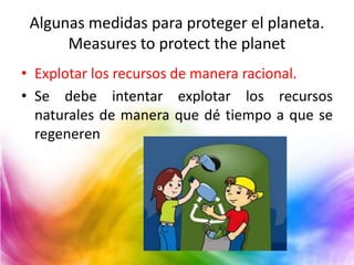 Algunas medidas para proteger el planeta.
Measures to protect the planet
• Explotar los recursos de manera racional.
• Se debe intentar explotar los recursos
naturales de manera que dé tiempo a que se
regeneren

 