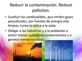 Reducir la contaminación. Reduce
pollution.
• Sustituir los combustibles, que emiten gases
perjudiciales, por fuentes de energía más
limpias, como la eólica o la solar.
• Obligar a las industrias y a la población a
emitir menos sustancias contaminantes y a
generar menos residuos.

 