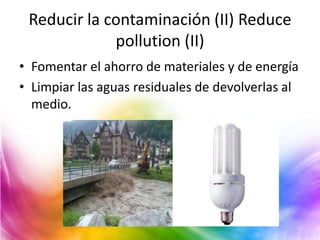 Reducir la contaminación (II) Reduce
pollution (II)
• Fomentar el ahorro de materiales y de energía
• Limpiar las aguas residuales de devolverlas al
medio.

 